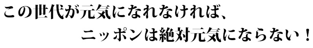 この世代が元気になれなければ、ニッポンは絶対元気にならない!