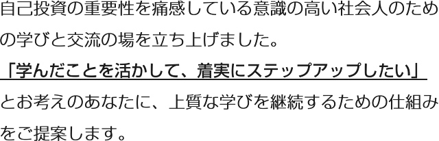 自己投資の重要性を痛感している意識の高い社会人のための学びと交流の場を立ち上げました。「学んだことを活かして、着実にステップアップしたい」とお考えのあなたに、上質な学びを継続するための仕組みをご提案します。